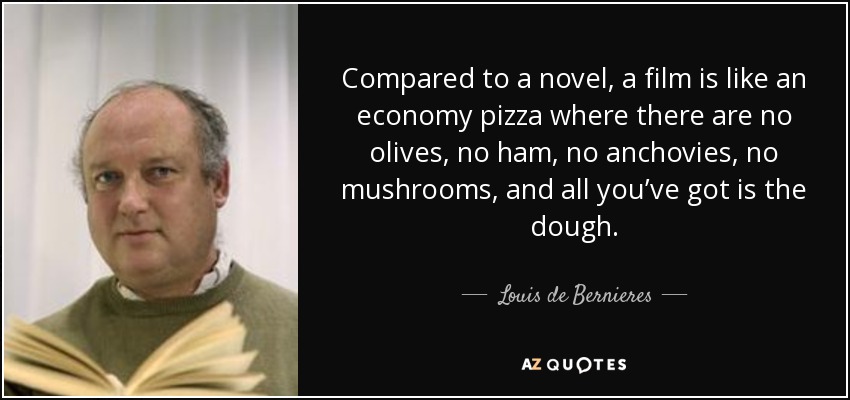 Compared to a novel, a film is like an economy pizza where there are no olives, no ham, no anchovies, no mushrooms, and all you’ve got is the dough. - Louis de Bernieres