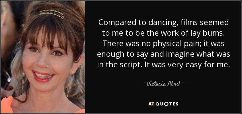 Compared to dancing, films seemed to me to be the work of lay bums. There was no physical pain; it was enough to say and imagine what was in the script. It was very easy for me. - Victoria Abril