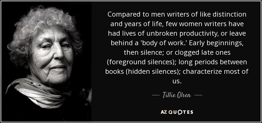 Compared to men writers of like distinction and years of life, few women writers have had lives of unbroken productivity, or leave behind a 'body of work.' Early beginnings, then silence; or clogged late ones (foreground silences); long periods between books (hidden silences); characterize most of us. - Tillie Olsen