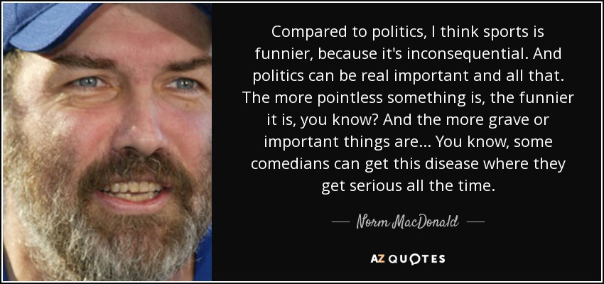 Compared to politics, I think sports is funnier, because it's inconsequential. And politics can be real important and all that. The more pointless something is, the funnier it is, you know? And the more grave or important things are... You know, some comedians can get this disease where they get serious all the time. - Norm MacDonald