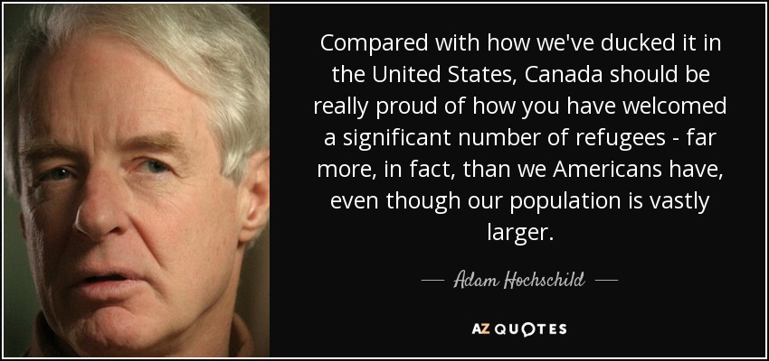 Compared with how we've ducked it in the United States, Canada should be really proud of how you have welcomed a significant number of refugees - far more, in fact, than we Americans have, even though our population is vastly larger. - Adam Hochschild