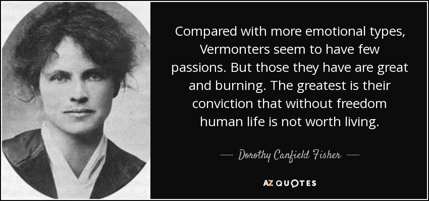 Compared with more emotional types, Vermonters seem to have few passions. But those they have are great and burning. The greatest is their conviction that without freedom human life is not worth living. - Dorothy Canfield Fisher