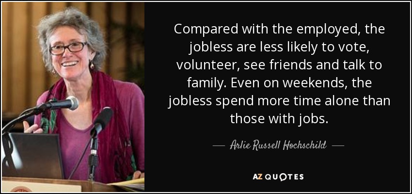Compared with the employed, the jobless are less likely to vote, volunteer, see friends and talk to family. Even on weekends, the jobless spend more time alone than those with jobs. - Arlie Russell Hochschild