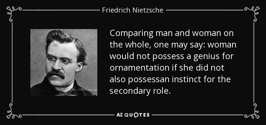 Comparing man and woman on the whole, one may say: woman would not possess a genius for ornamentation if she did not also possessan instinct for the secondary role. - Friedrich Nietzsche