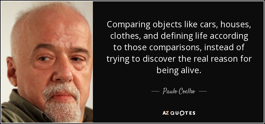 Comparing objects like cars, houses, clothes, and defining life according to those comparisons, instead of trying to discover the real reason for being alive. - Paulo Coelho