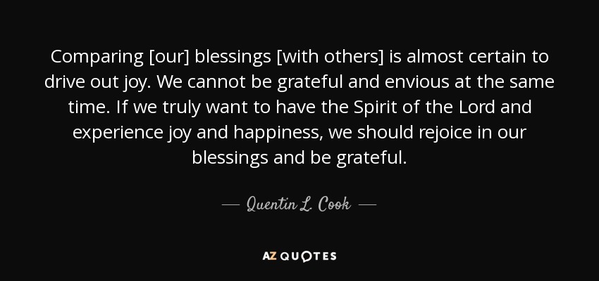 Comparing [our] blessings [with others] is almost certain to drive out joy. We cannot be grateful and envious at the same time. If we truly want to have the Spirit of the Lord and experience joy and happiness, we should rejoice in our blessings and be grateful. - Quentin L. Cook