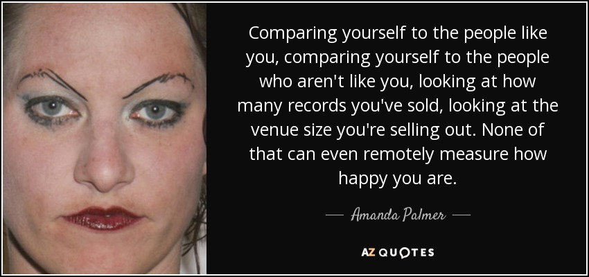 Comparing yourself to the people like you, comparing yourself to the people who aren't like you, looking at how many records you've sold, looking at the venue size you're selling out. None of that can even remotely measure how happy you are. - Amanda Palmer