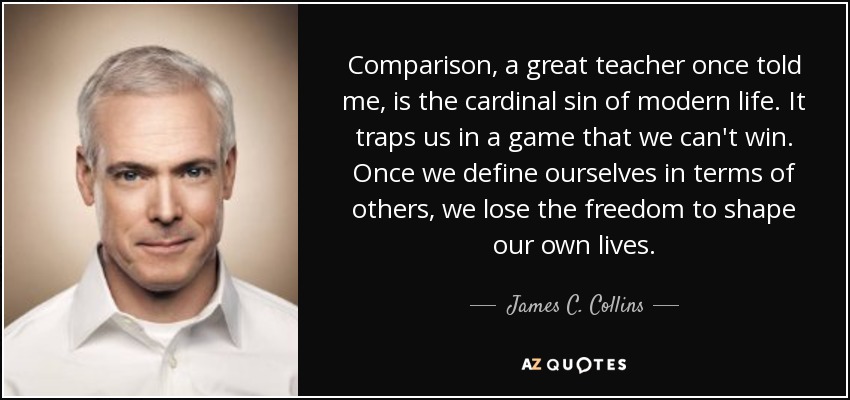 Comparison, a great teacher once told me, is the cardinal sin of modern life. It traps us in a game that we can't win. Once we define ourselves in terms of others, we lose the freedom to shape our own lives. - James C. Collins