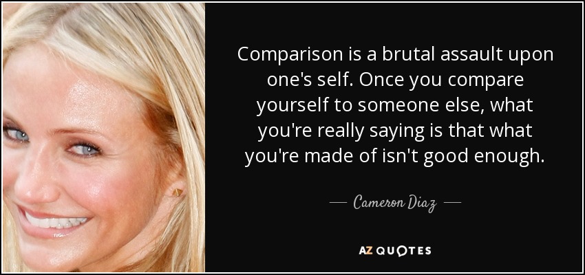 Comparison is a brutal assault upon one's self. Once you compare yourself to someone else, what you're really saying is that what you're made of isn't good enough. - Cameron Diaz