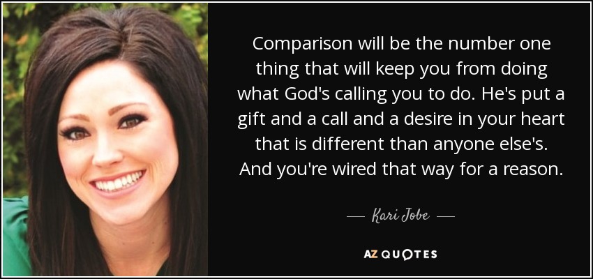 Comparison will be the number one thing that will keep you from doing what God's calling you to do. He's put a gift and a call and a desire in your heart that is different than anyone else's. And you're wired that way for a reason. - Kari Jobe