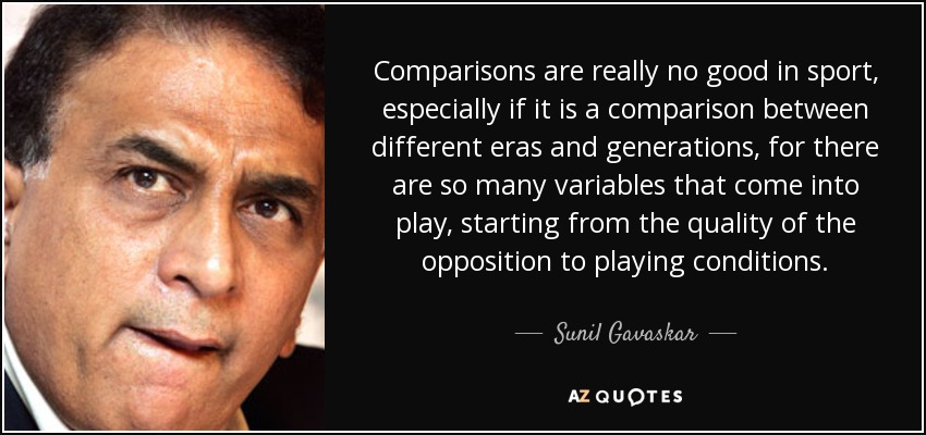 Comparisons are really no good in sport, especially if it is a comparison between different eras and generations, for there are so many variables that come into play, starting from the quality of the opposition to playing conditions. - Sunil Gavaskar