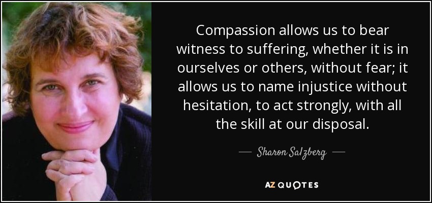 Compassion allows us to bear witness to suffering, whether it is in ourselves or others, without fear; it allows us to name injustice without hesitation, to act strongly, with all the skill at our disposal. - Sharon Salzberg