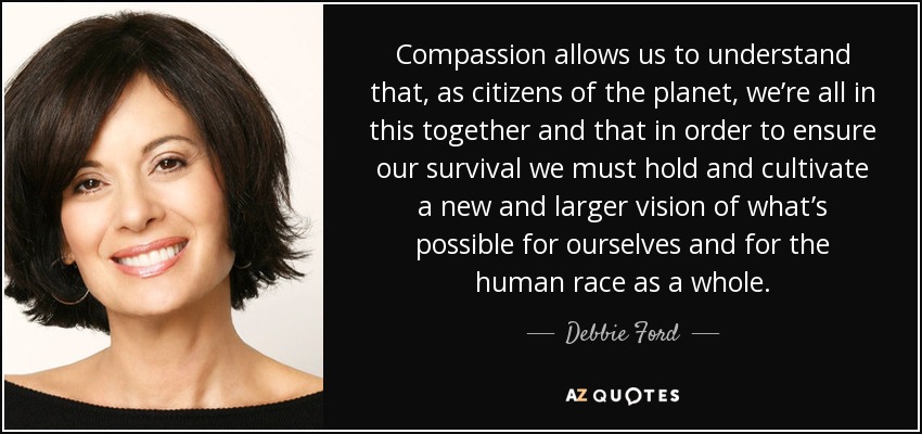 Compassion allows us to understand that, as citizens of the planet, we’re all in this together and that in order to ensure our survival we must hold and cultivate a new and larger vision of what’s possible for ourselves and for the human race as a whole. - Debbie Ford