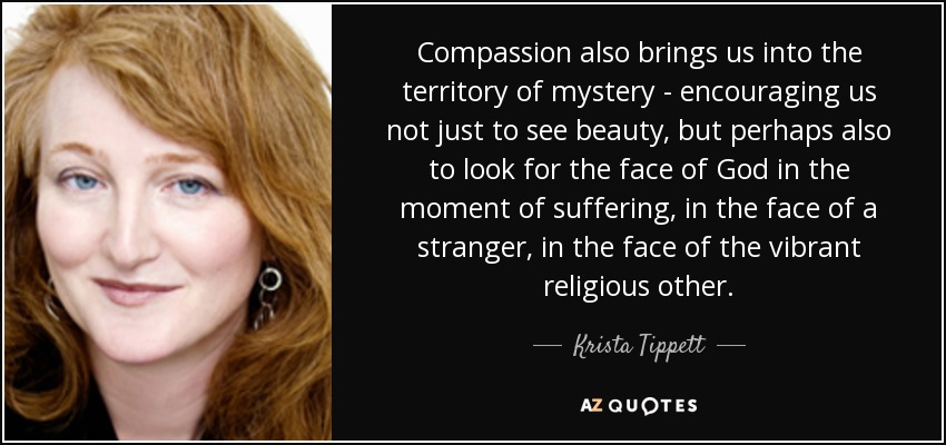 Compassion also brings us into the territory of mystery - encouraging us not just to see beauty, but perhaps also to look for the face of God in the moment of suffering, in the face of a stranger, in the face of the vibrant religious other. - Krista Tippett