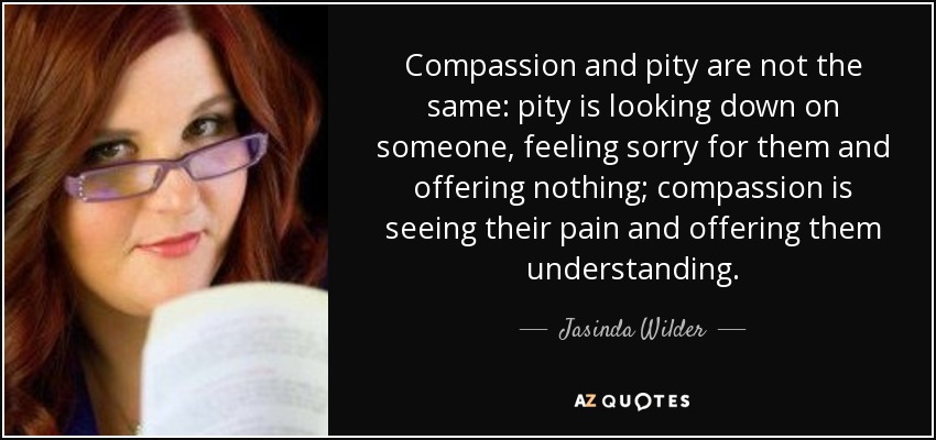 Compassion and pity are not the same: pity is looking down on someone, feeling sorry for them and offering nothing; compassion is seeing their pain and offering them understanding. - Jasinda Wilder