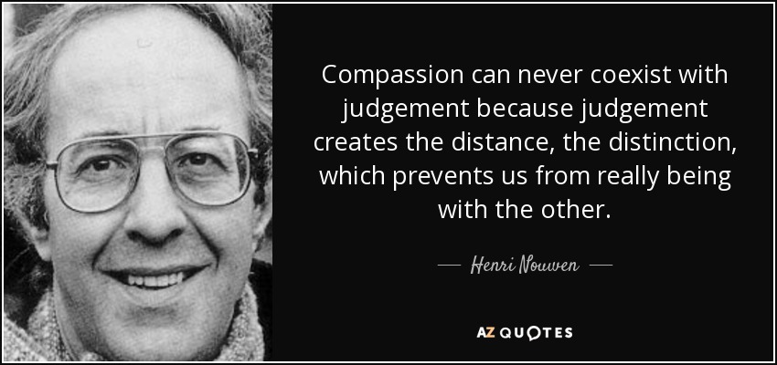 Compassion can never coexist with judgement because judgement creates the distance, the distinction, which prevents us from really being with the other. - Henri Nouwen