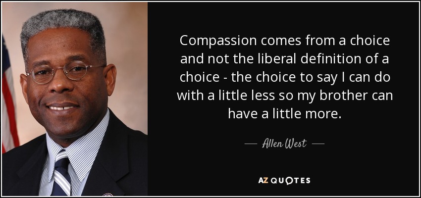 Compassion comes from a choice and not the liberal definition of a choice - the choice to say I can do with a little less so my brother can have a little more. - Allen West
