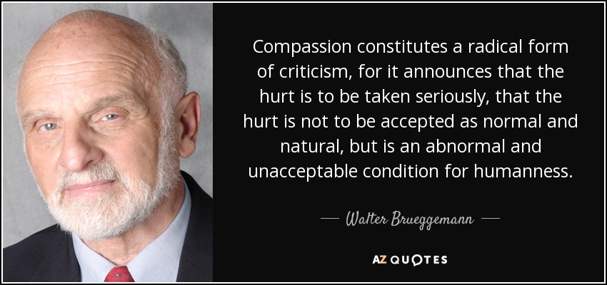 Compassion constitutes a radical form of criticism, for it announces that the hurt is to be taken seriously, that the hurt is not to be accepted as normal and natural, but is an abnormal and unacceptable condition for humanness. - Walter Brueggemann
