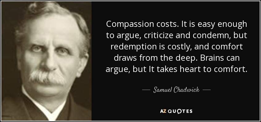 Compassion costs. It is easy enough to argue, criticize and condemn, but redemption is costly, and comfort draws from the deep. Brains can argue, but It takes heart to comfort. - Samuel Chadwick