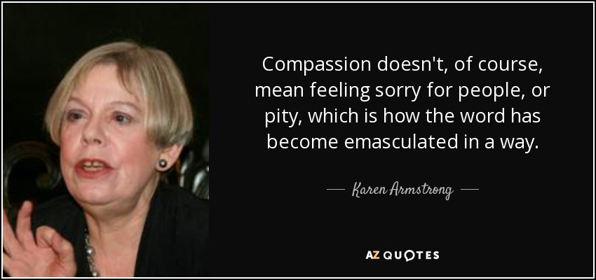 Compassion doesn't, of course, mean feeling sorry for people, or pity, which is how the word has become emasculated in a way. - Karen Armstrong