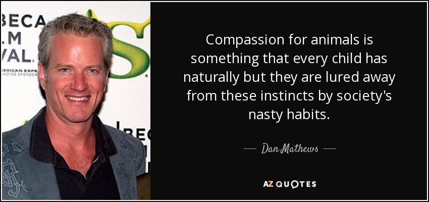 Compassion for animals is something that every child has naturally but they are lured away from these instincts by society's nasty habits. - Dan Mathews