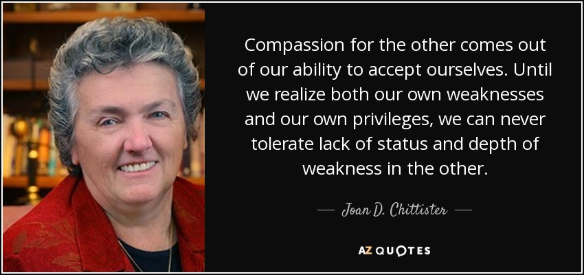 Compassion for the other comes out of our ability to accept ourselves. Until we realize both our own weaknesses and our own privileges, we can never tolerate lack of status and depth of weakness in the other. - Joan D. Chittister