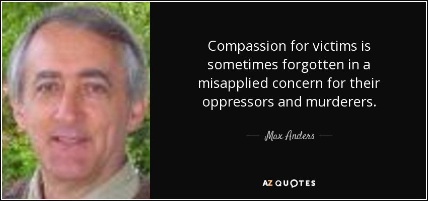 Compassion for victims is sometimes forgotten in a misapplied concern for their oppressors and murderers. - Max Anders