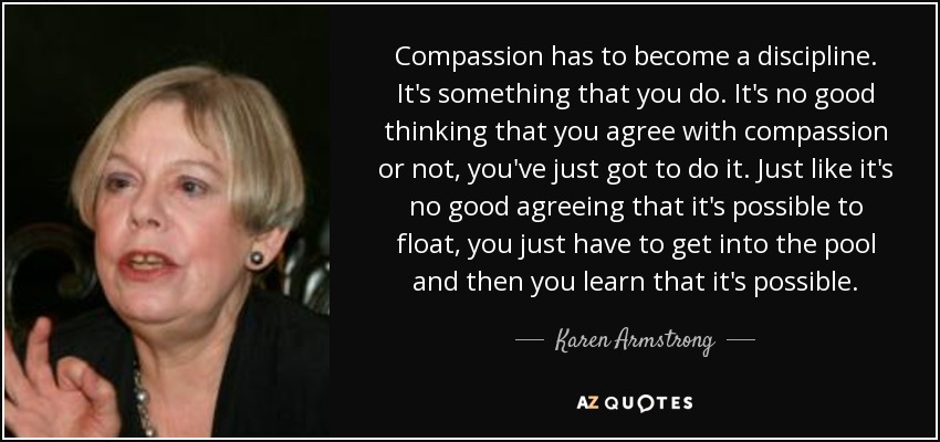 Compassion has to become a discipline. It's something that you do. It's no good thinking that you agree with compassion or not, you've just got to do it. Just like it's no good agreeing that it's possible to float, you just have to get into the pool and then you learn that it's possible. - Karen Armstrong