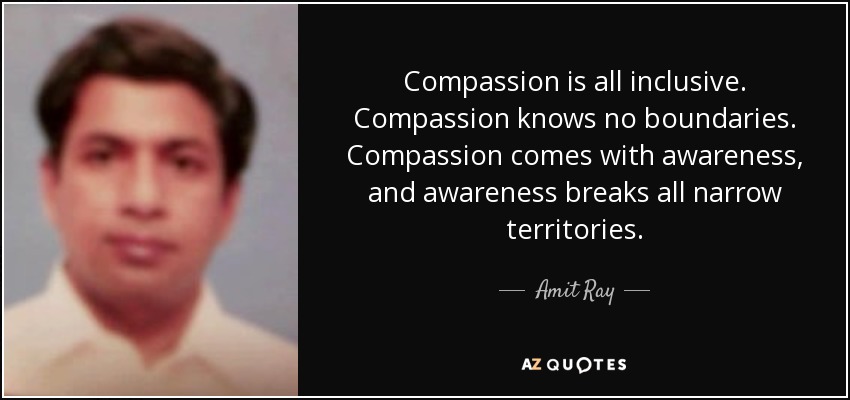 Compassion is all inclusive. Compassion knows no boundaries. Compassion comes with awareness, and awareness breaks all narrow territories. - Amit Ray