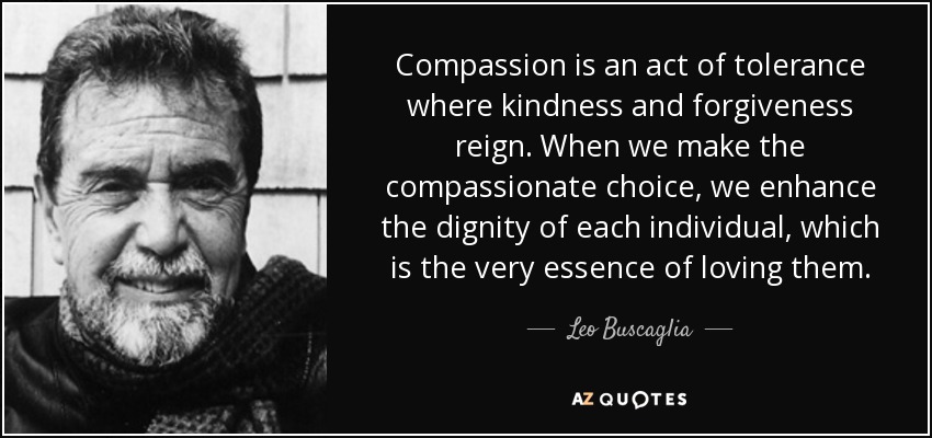 Compassion is an act of tolerance where kindness and forgiveness reign. When we make the compassionate choice, we enhance the dignity of each individual, which is the very essence of loving them. - Leo Buscaglia