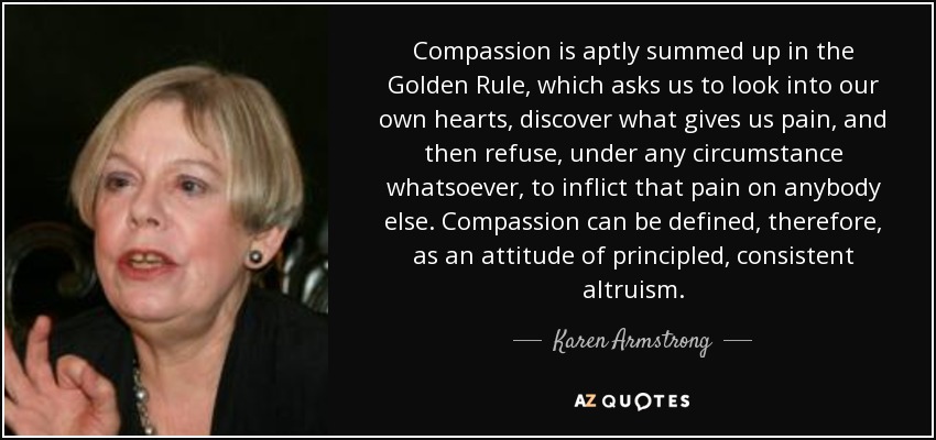Compassion is aptly summed up in the Golden Rule, which asks us to look into our own hearts, discover what gives us pain, and then refuse, under any circumstance whatsoever, to inflict that pain on anybody else. Compassion can be defined, therefore, as an attitude of principled, consistent altruism. - Karen Armstrong