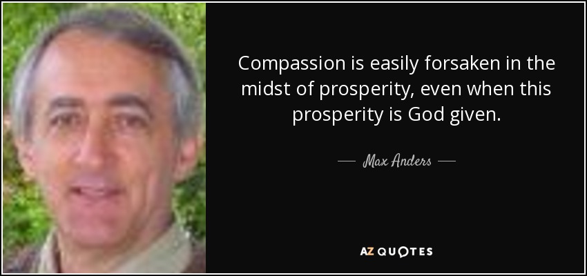 Compassion is easily forsaken in the midst of prosperity, even when this prosperity is God given. - Max Anders
