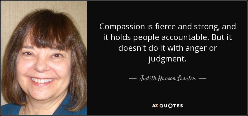 Compassion is fierce and strong, and it holds people accountable. But it doesn't do it with anger or judgment. - Judith Hanson Lasater