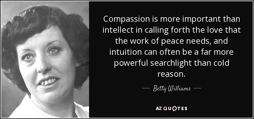 Compassion is more important than intellect in calling forth the love that the work of peace needs, and intuition can often be a far more powerful searchlight than cold reason. - Betty Williams
