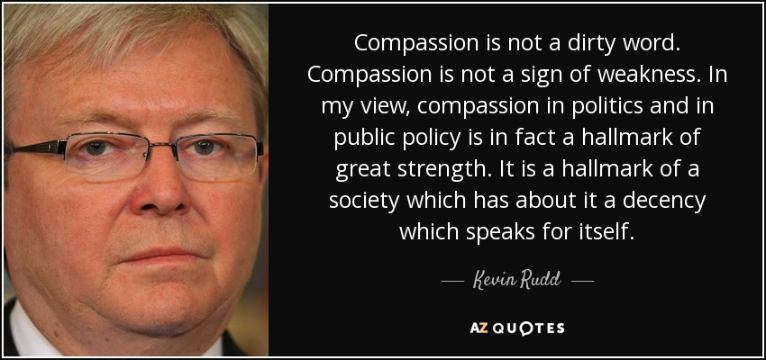 Compassion is not a dirty word. Compassion is not a sign of weakness. In my view, compassion in politics and in public policy is in fact a hallmark of great strength. It is a hallmark of a society which has about it a decency which speaks for itself. - Kevin Rudd