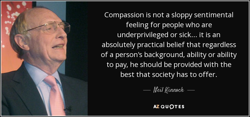 Compassion is not a sloppy sentimental feeling for people who are underprivileged or sick... it is an absolutely practical belief that regardless of a person's background, ability or ability to pay, he should be provided with the best that society has to offer. - Neil Kinnock