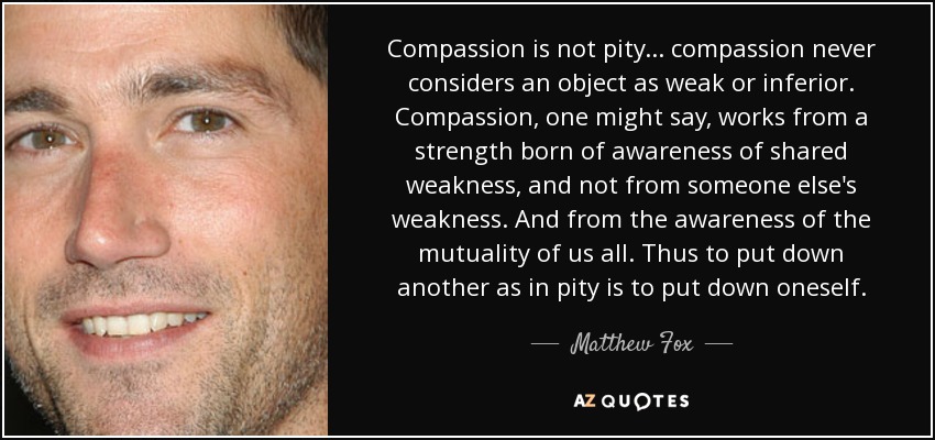 Compassion is not pity ... compassion never considers an object as weak or inferior. Compassion, one might say, works from a strength born of awareness of shared weakness, and not from someone else's weakness. And from the awareness of the mutuality of us all. Thus to put down another as in pity is to put down oneself. - Matthew Fox