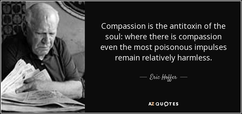 Compassion is the antitoxin of the soul: where there is compassion even the most poisonous impulses remain relatively harmless. - Eric Hoffer