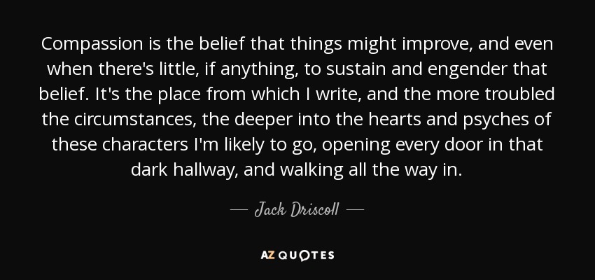 Compassion is the belief that things might improve, and even when there's little, if anything, to sustain and engender that belief. It's the place from which I write, and the more troubled the circumstances, the deeper into the hearts and psyches of these characters I'm likely to go, opening every door in that dark hallway, and walking all the way in. - Jack Driscoll