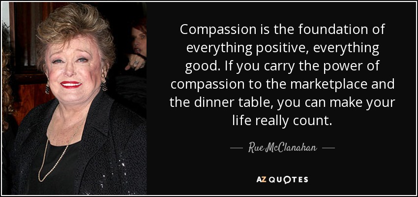 Compassion is the foundation of everything positive, everything good. If you carry the power of compassion to the marketplace and the dinner table, you can make your life really count. - Rue McClanahan