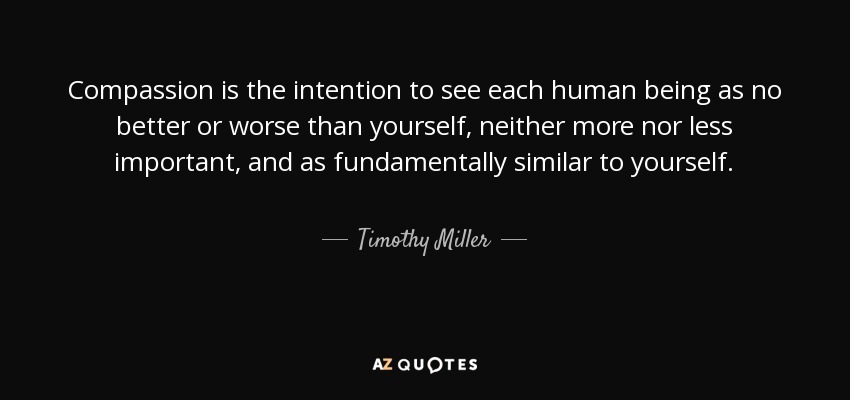 Compassion is the intention to see each human being as no better or worse than yourself, neither more nor less important, and as fundamentally similar to yourself. - Timothy Miller