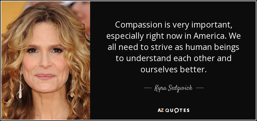 Compassion is very important, especially right now in America. We all need to strive as human beings to understand each other and ourselves better. - Kyra Sedgwick