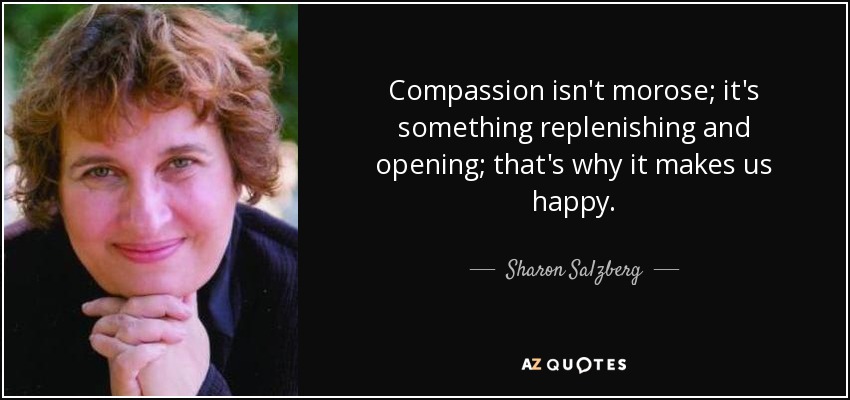 Compassion isn't morose; it's something replenishing and opening; that's why it makes us happy. - Sharon Salzberg