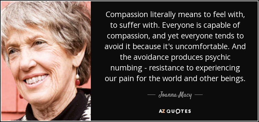 Compassion literally means to feel with, to suffer with. Everyone is capable of compassion, and yet everyone tends to avoid it because it's uncomfortable. And the avoidance produces psychic numbing - resistance to experiencing our pain for the world and other beings. - Joanna Macy