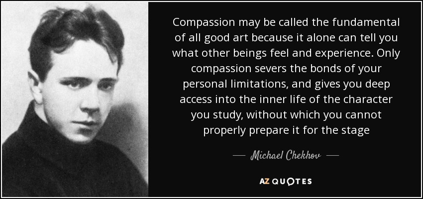 Compassion may be called the fundamental of all good art because it alone can tell you what other beings feel and experience. Only compassion severs the bonds of your personal limitations, and gives you deep access into the inner life of the character you study, without which you cannot properly prepare it for the stage - Michael Chekhov