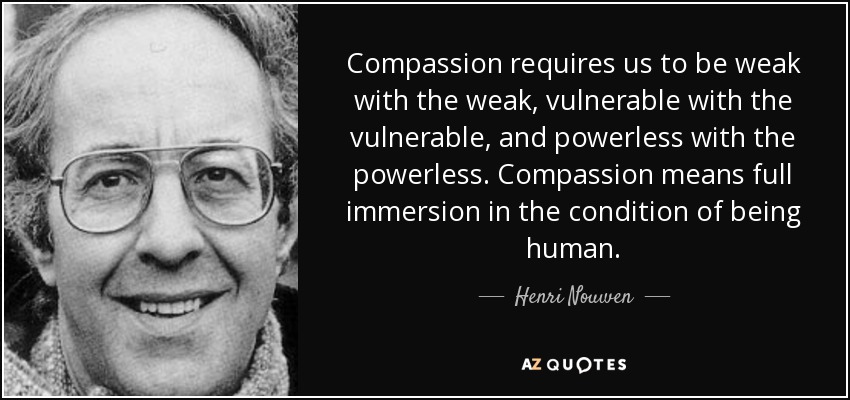 Compassion requires us to be weak with the weak, vulnerable with the vulnerable, and powerless with the powerless. Compassion means full immersion in the condition of being human. - Henri Nouwen