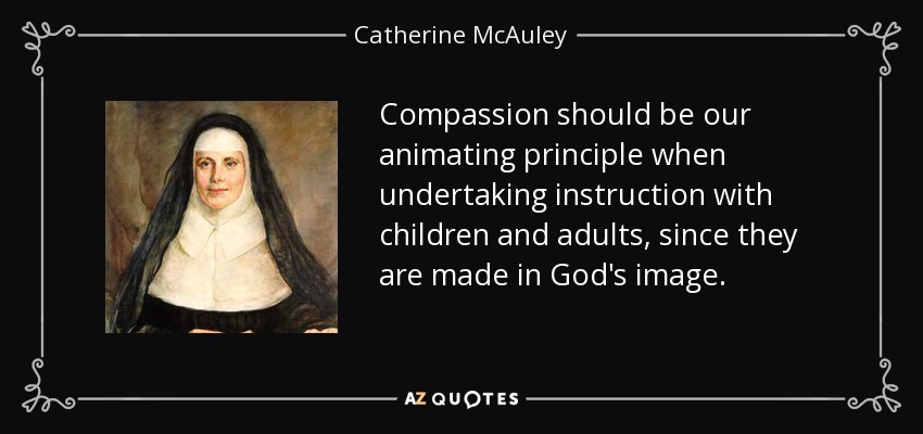 Compassion should be our animating principle when undertaking instruction with children and adults, since they are made in God's image. - Catherine McAuley