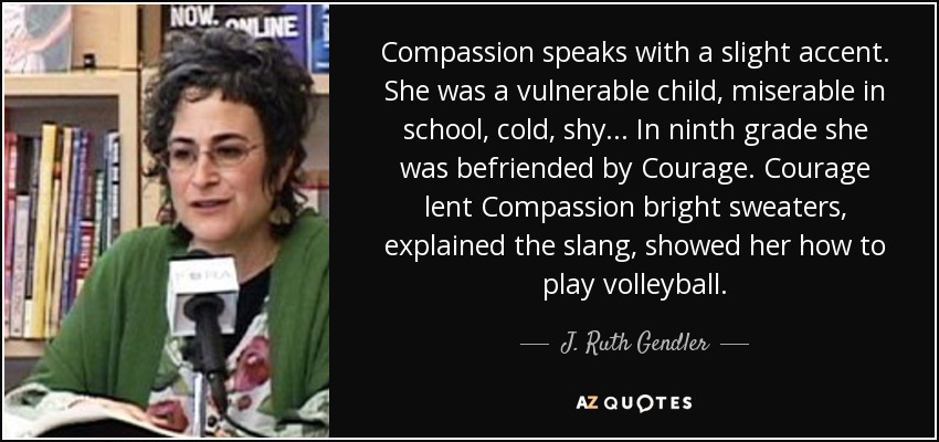 Compassion speaks with a slight accent. She was a vulnerable child, miserable in school, cold, shy ... In ninth grade she was befriended by Courage. Courage lent Compassion bright sweaters, explained the slang, showed her how to play volleyball. - J. Ruth Gendler