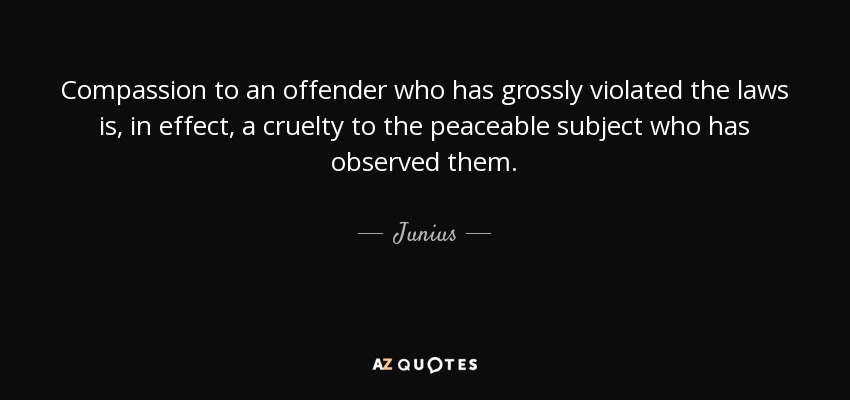 Compassion to an offender who has grossly violated the laws is, in effect, a cruelty to the peaceable subject who has observed them. - Junius