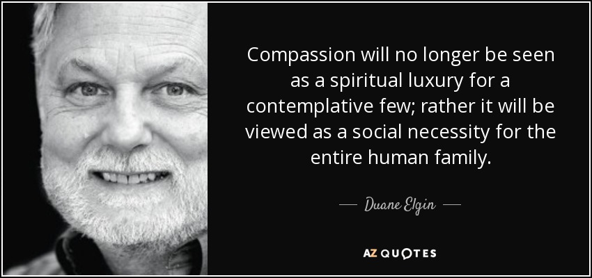 Compassion will no longer be seen as a spiritual luxury for a contemplative few; rather it will be viewed as a social necessity for the entire human family. - Duane Elgin